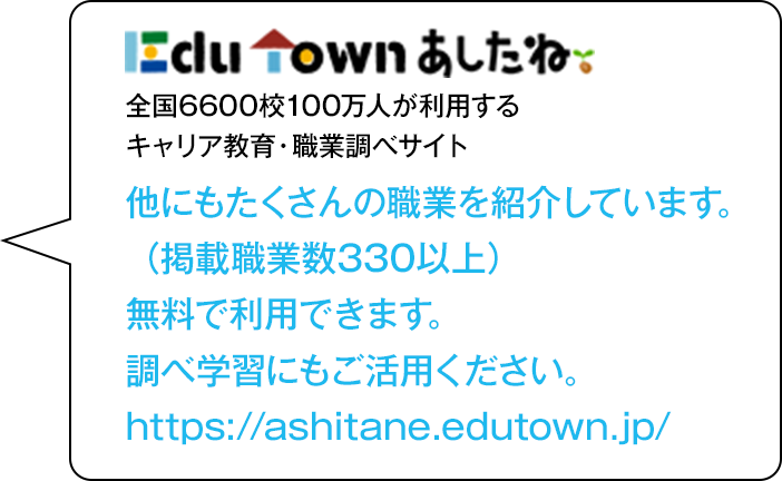 あしたね　全国6600校100万人が利用するキャリア教育・職業調べサイト　他にもたくさんの職業を紹介しています。（掲載職業数330以上）無料で利用できます。調べ学習にもご活用ください。https://ashitane.edutown.jp/